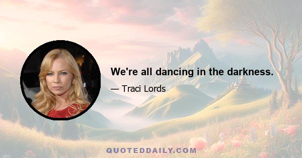 We're all dancing in the darkness.