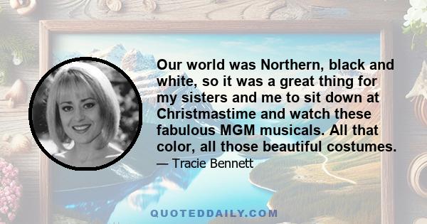 Our world was Northern, black and white, so it was a great thing for my sisters and me to sit down at Christmastime and watch these fabulous MGM musicals. All that color, all those beautiful costumes.