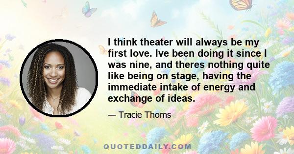 I think theater will always be my first love. Ive been doing it since I was nine, and theres nothing quite like being on stage, having the immediate intake of energy and exchange of ideas.