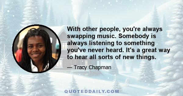 With other people, you're always swapping music. Somebody is always listening to something you've never heard. It's a great way to hear all sorts of new things.