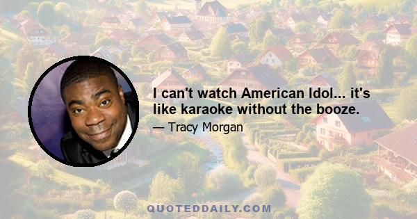 I can't watch American Idol... it's like karaoke without the booze.