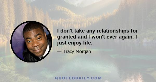 I don't take any relationships for granted and I won't ever again. I just enjoy life.