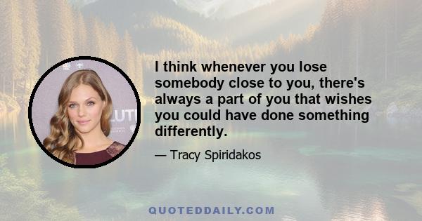 I think whenever you lose somebody close to you, there's always a part of you that wishes you could have done something differently.