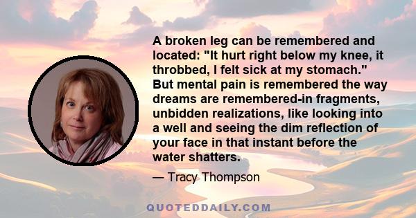 A broken leg can be remembered and located: It hurt right below my knee, it throbbed, I felt sick at my stomach. But mental pain is remembered the way dreams are remembered-in fragments, unbidden realizations, like