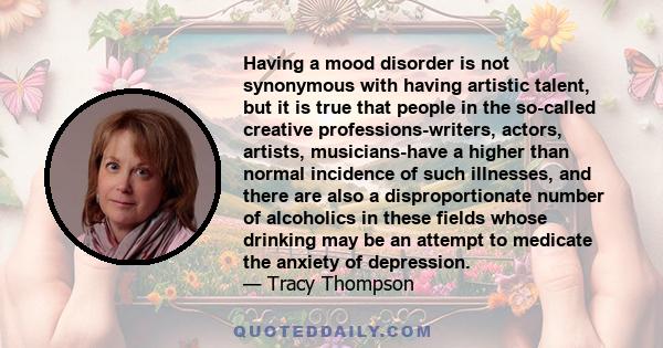 Having a mood disorder is not synonymous with having artistic talent, but it is true that people in the so-called creative professions-writers, actors, artists, musicians-have a higher than normal incidence of such