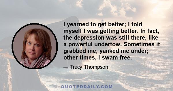 I yearned to get better; I told myself I was getting better. In fact, the depression was still there, like a powerful undertow. Sometimes it grabbed me, yanked me under; other times, I swam free.