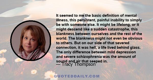 It seemed to me the basic definition of mental illness, this persistent, painful inability to simply be with someone else. It might be lifelong, or it might descend like a sudden catastrophe, this blankness between