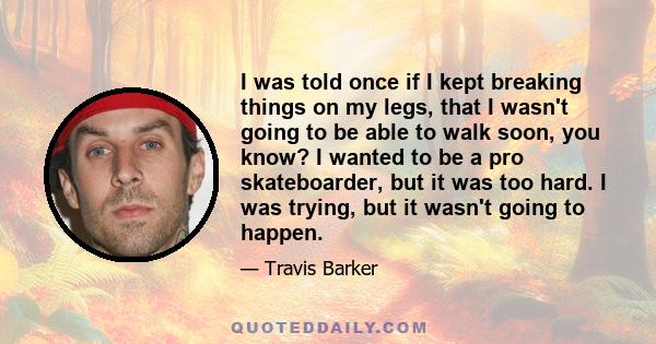 I was told once if I kept breaking things on my legs, that I wasn't going to be able to walk soon, you know? I wanted to be a pro skateboarder, but it was too hard. I was trying, but it wasn't going to happen.