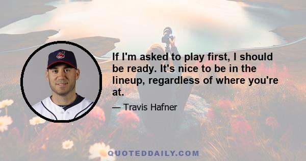 If I'm asked to play first, I should be ready. It's nice to be in the lineup, regardless of where you're at.