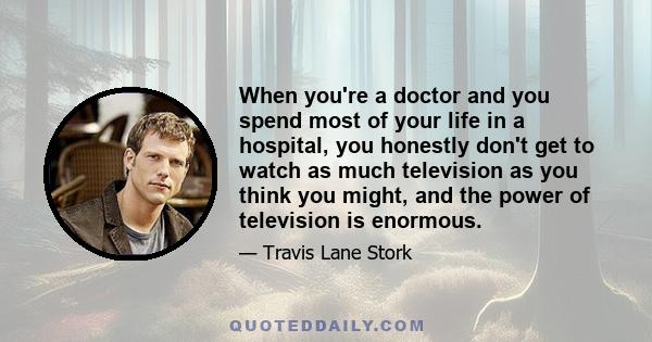 When you're a doctor and you spend most of your life in a hospital, you honestly don't get to watch as much television as you think you might, and the power of television is enormous.