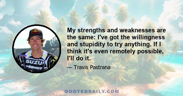 My strengths and weaknesses are the same: I've got the willingness and stupidity to try anything. If I think it's even remotely possible, I'll do it.