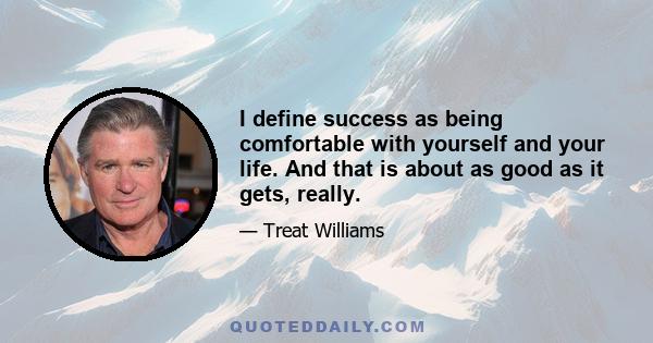 I define success as being comfortable with yourself and your life. And that is about as good as it gets, really.