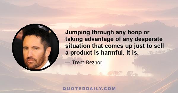 Jumping through any hoop or taking advantage of any desperate situation that comes up just to sell a product is harmful. It is.