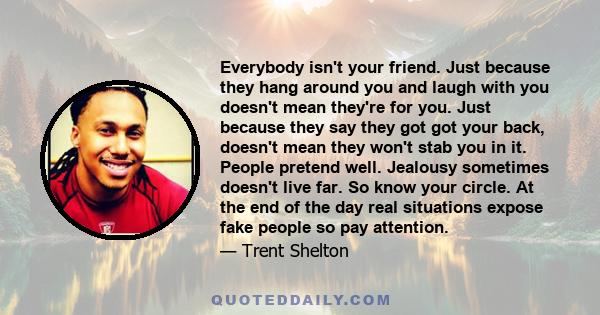 Everybody isn't your friend. Just because they hang around you and laugh with you doesn't mean they're for you. Just because they say they got got your back, doesn't mean they won't stab you in it. People pretend well.