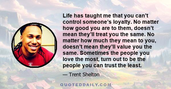 Life has taught me that you can’t control someone’s loyalty. No matter how good you are to them, doesn’t mean they’ll treat you the same. No matter how much they mean to you, doesn’t mean they’ll value you the same.