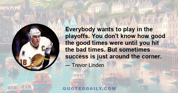 Everybody wants to play in the playoffs. You don't know how good the good times were until you hit the bad times. But sometimes success is just around the corner.