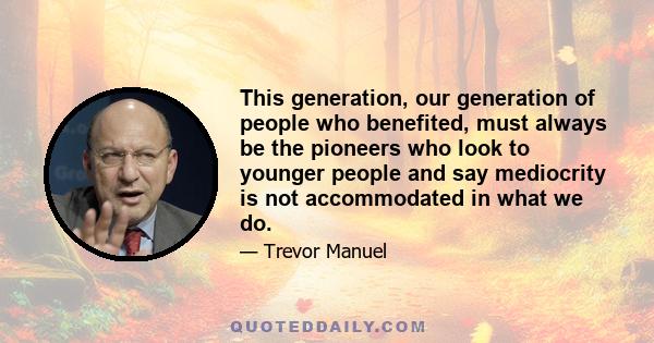 This generation, our generation of people who benefited, must always be the pioneers who look to younger people and say mediocrity is not accommodated in what we do.