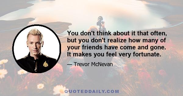 You don't think about it that often, but you don't realize how many of your friends have come and gone. It makes you feel very fortunate.