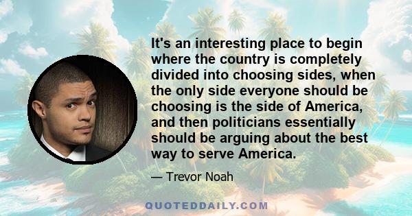 It's an interesting place to begin where the country is completely divided into choosing sides, when the only side everyone should be choosing is the side of America, and then politicians essentially should be arguing