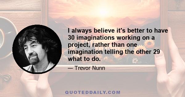 I always believe it's better to have 30 imaginations working on a project, rather than one imagination telling the other 29 what to do.