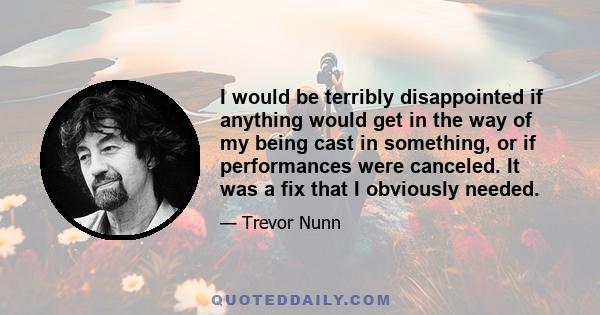 I would be terribly disappointed if anything would get in the way of my being cast in something, or if performances were canceled. It was a fix that I obviously needed.