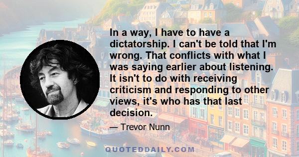 In a way, I have to have a dictatorship. I can't be told that I'm wrong. That conflicts with what I was saying earlier about listening. It isn't to do with receiving criticism and responding to other views, it's who has 