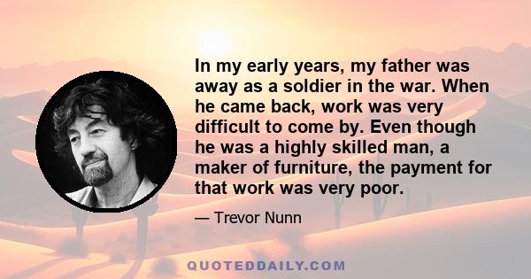 In my early years, my father was away as a soldier in the war. When he came back, work was very difficult to come by. Even though he was a highly skilled man, a maker of furniture, the payment for that work was very