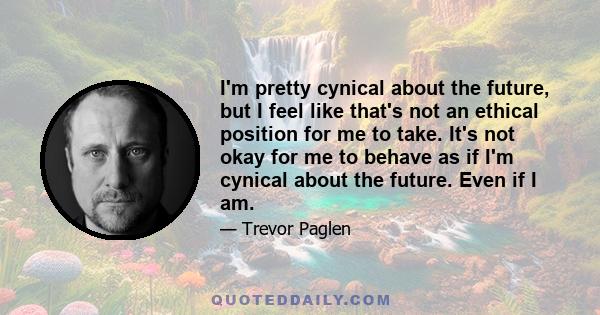 I'm pretty cynical about the future, but I feel like that's not an ethical position for me to take. It's not okay for me to behave as if I'm cynical about the future. Even if I am.