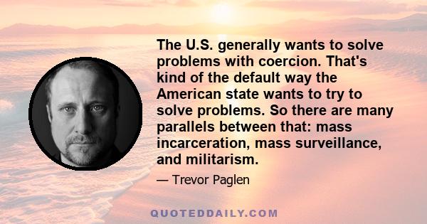 The U.S. generally wants to solve problems with coercion. That's kind of the default way the American state wants to try to solve problems. So there are many parallels between that: mass incarceration, mass