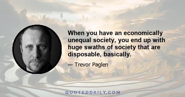 When you have an economically unequal society, you end up with huge swaths of society that are disposable, basically.