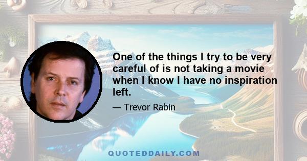 One of the things I try to be very careful of is not taking a movie when I know I have no inspiration left.