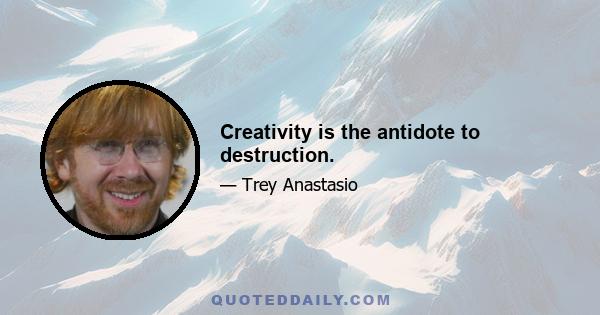 Creativity is the antidote to destruction.