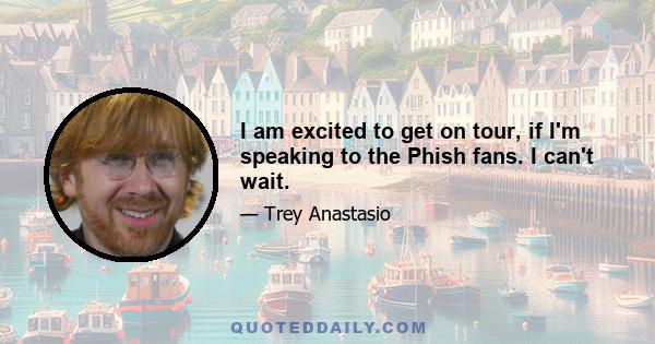 I am excited to get on tour, if I'm speaking to the Phish fans. I can't wait.