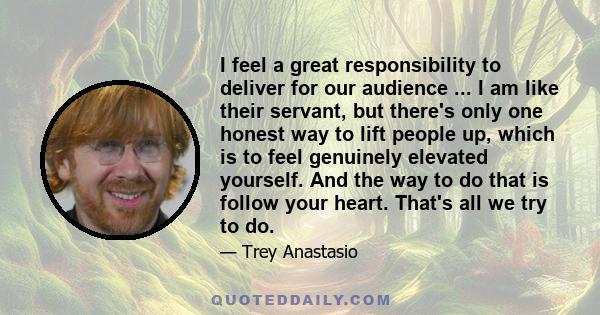 I feel a great responsibility to deliver for our audience ... I am like their servant, but there's only one honest way to lift people up, which is to feel genuinely elevated yourself. And the way to do that is follow