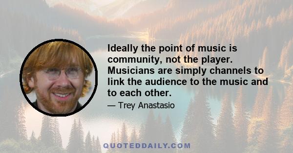 Ideally the point of music is community, not the player. Musicians are simply channels to link the audience to the music and to each other.