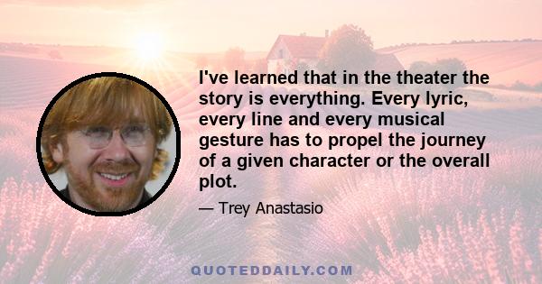 I've learned that in the theater the story is everything. Every lyric, every line and every musical gesture has to propel the journey of a given character or the overall plot.