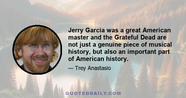 Jerry Garcia was a great American master and the Grateful Dead are not just a genuine piece of musical history, but also an important part of American history.