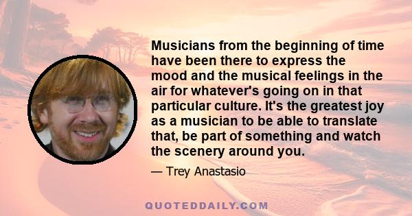 Musicians from the beginning of time have been there to express the mood and the musical feelings in the air for whatever's going on in that particular culture. It's the greatest joy as a musician to be able to