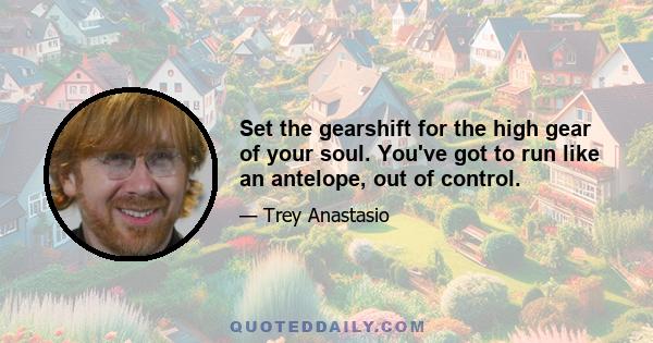 Set the gearshift for the high gear of your soul. You've got to run like an antelope, out of control.