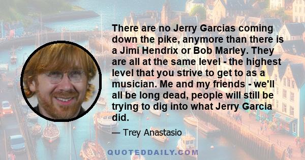 There are no Jerry Garcias coming down the pike, anymore than there is a Jimi Hendrix or Bob Marley. They are all at the same level - the highest level that you strive to get to as a musician. Me and my friends - we'll