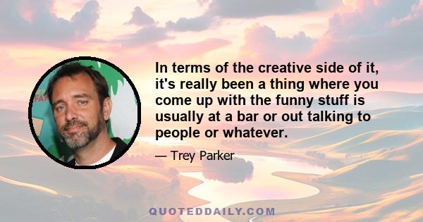 In terms of the creative side of it, it's really been a thing where you come up with the funny stuff is usually at a bar or out talking to people or whatever.