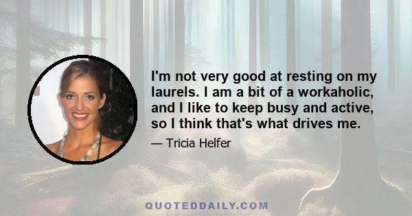 I'm not very good at resting on my laurels. I am a bit of a workaholic, and I like to keep busy and active, so I think that's what drives me.