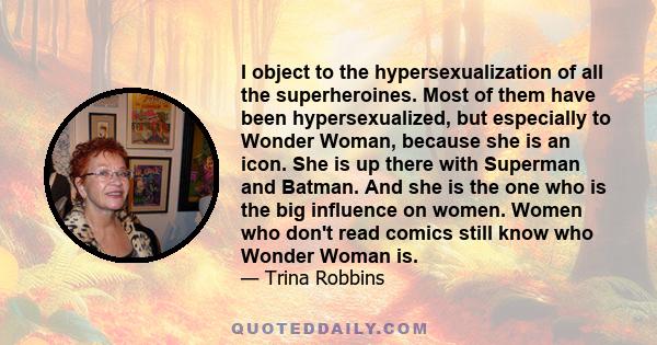 I object to the hypersexualization of all the superheroines. Most of them have been hypersexualized, but especially to Wonder Woman, because she is an icon. She is up there with Superman and Batman. And she is the one