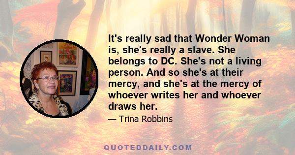 It's really sad that Wonder Woman is, she's really a slave. She belongs to DC. She's not a living person. And so she's at their mercy, and she's at the mercy of whoever writes her and whoever draws her.