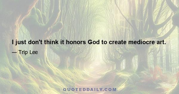 I just don't think it honors God to create mediocre art.