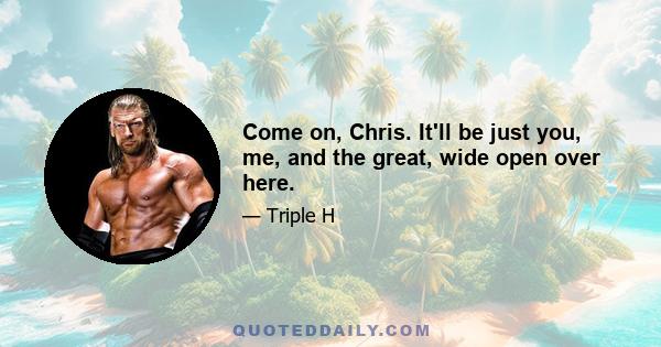 Come on, Chris. It'll be just you, me, and the great, wide open over here.