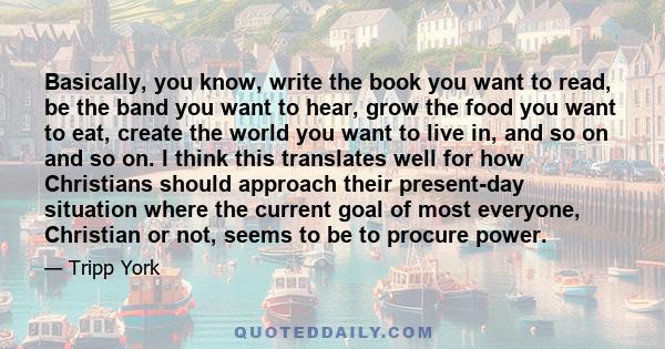 Basically, you know, write the book you want to read, be the band you want to hear, grow the food you want to eat, create the world you want to live in, and so on and so on. I think this translates well for how