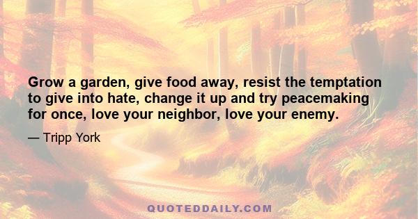 Grow a garden, give food away, resist the temptation to give into hate, change it up and try peacemaking for once, love your neighbor, love your enemy.