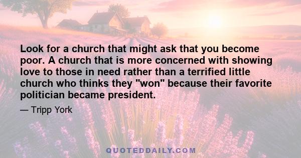 Look for a church that might ask that you become poor. A church that is more concerned with showing love to those in need rather than a terrified little church who thinks they won because their favorite politician