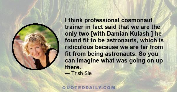 I think professional cosmonaut trainer in fact said that we are the only two [with Damian Kulash ] he found fit to be astronauts, which is ridiculous because we are far from fit from being astronauts. So you can imagine 